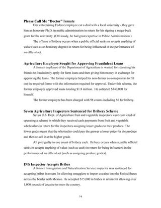 25
Please Call Me “Doctor” Inmate
One enterprising Federal employee cut a deal with a local university - they gave
him an honorary Ph.D. in public administration in return for his signing a mega-buck
grant for the university. (Obviously, he had great expertise in Public Administration.)
The offense of bribery occurs when a public official seeks or accepts anything of
value (such as an honorary degree) in return for being influenced in the performance of
an official act.
Agriculture Employee Sought for Approving Fraudulent Loans
A former employee of the Department of Agriculture is wanted for recruiting his
friends to fraudulently apply for farm loans and then giving him money in exchange for
approving the loans. The former employee helped his non-farmer co-conspirators to fill
out the required forms with the information required for approval. Under this scheme, the
former employee approved loans totaling $1.8 million. He collected $340,000 for
himself.
The former employee has been charged with 98 counts including 56 for bribery.
Seven Agriculture Inspectors Sentenced for Bribery Scheme
Seven U.S. Dept. of Agriculture fruit and vegetable inspectors were convicted of
operating a scheme in which they received cash payments from fruit and vegetable
wholesalers in return for the inspectors assigning lower grades to their produce. The
lower grade meant that the wholesaler could pay the grower a lower price for the produce
and then re-sell it at the higher grade.
All pled guilty to one count of bribery each. Bribery occurs when a public official
seeks or accepts anything of value (such as cash) in return for being influenced in the
performance of an official act (such as assigning produce grades).
INS Inspector Accepts Bribes
A former Immigration and Naturalization Service inspector was sentenced for
accepting bribes in return for allowing smugglers to import cocaine into the United States
across the border with Mexico. He accepted $75,000 in bribes in return for allowing over
1,000 pounds of cocaine to enter the country.
 
