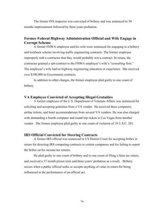 26
The former INS inspector was convicted of bribery and was sentenced to 30
months imprisonment followed by three years probation.
Former Federal Highway Administration Official and Wife Engage in
Corrupt Scheme
A former FHWA employee and his wife were sentenced for engaging in a bribery
and kickback scheme involving traffic engineering contracts. The former employee
improperly told a contractor that they would probably win a contract. In return, the
contractor granted a sub-contract to the FHWA employee’s wife’s “consulting firm.”
The employee’s wife had no highway engineering education or experience. She received
over $100,000 in Government contracts.
In addition to other charges, the former employee pled guilty to one count of
bribery.
VA Employee Convicted of Accepting Illegal Gratuities
A former employee of the U.S. Department of Veterans Affairs was sentenced for
soliciting and accepting gratuities from a VA vendor. He received three computers,
airline tickets, and hotel accommodations from several VA vendors. He was also charged
with demanding a fourth computer and round trip tickets to Las Vegas from another
vendor. The former employee pled guilty to one count of violation of 18 U.S.C. 201.
IRS Official Convicted for Steering Contracts
A former IRS official was sentenced in US District Court for accepting bribes in
return for directing IRS computing contracts to certain companies and for failing to report
the bribes on his income tax returns.
He pled guilty to one count of bribery and to one count of filing a false tax return,
and received a 37 month prison term and three years’ probation as a result. Bribery
occurs when a public official seeks or accepts anything of value in return for being
influenced in the performance of an official act.
 