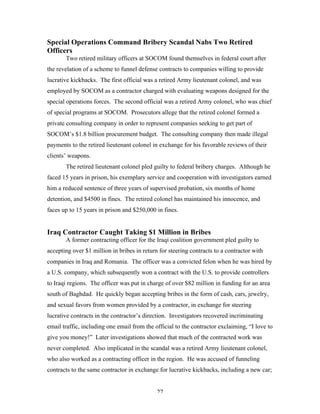 27
Special Operations Command Bribery Scandal Nabs Two Retired
Officers
Two retired military officers at SOCOM found themselves in federal court after
the revelation of a scheme to funnel defense contracts to companies willing to provide
lucrative kickbacks. The first official was a retired Army lieutenant colonel, and was
employed by SOCOM as a contractor charged with evaluating weapons designed for the
special operations forces. The second official was a retired Army colonel, who was chief
of special programs at SOCOM. Prosecutors allege that the retired colonel formed a
private consulting company in order to represent companies seeking to get part of
SOCOM’s $1.8 billion procurement budget. The consulting company then made illegal
payments to the retired lieutenant colonel in exchange for his favorable reviews of their
clients’ weapons.
The retired lieutenant colonel pled guilty to federal bribery charges. Although he
faced 15 years in prison, his exemplary service and cooperation with investigators earned
him a reduced sentence of three years of supervised probation, six months of home
detention, and $4500 in fines. The retired colonel has maintained his innocence, and
faces up to 15 years in prison and $250,000 in fines.
Iraq Contractor Caught Taking $1 Million in Bribes
A former contracting officer for the Iraqi coalition government pled guilty to
accepting over $1 million in bribes in return for steering contracts to a contractor with
companies in Iraq and Romania. The officer was a convicted felon when he was hired by
a U.S. company, which subsequently won a contract with the U.S. to provide controllers
to Iraqi regions. The officer was put in charge of over $82 million in funding for an area
south of Baghdad. He quickly began accepting bribes in the form of cash, cars, jewelry,
and sexual favors from women provided by a contractor, in exchange for steering
lucrative contracts in the contractor’s direction. Investigators recovered incriminating
email traffic, including one email from the official to the contractor exclaiming, “I love to
give you money!” Later investigations showed that much of the contracted work was
never completed. Also implicated in the scandal was a retired Army lieutenant colonel,
who also worked as a contracting officer in the region. He was accused of funneling
contracts to the same contractor in exchange for lucrative kickbacks, including a new car;
 