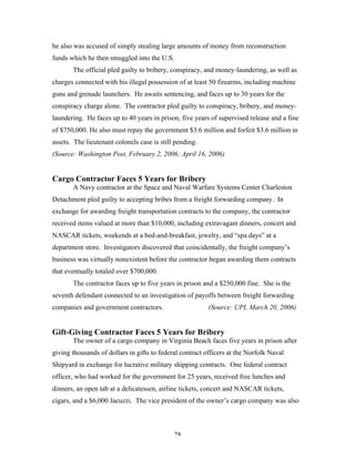28
he also was accused of simply stealing large amounts of money from reconstruction
funds which he then smuggled into the U.S.
The official pled guilty to bribery, conspiracy, and money-laundering, as well as
charges connected with his illegal possession of at least 50 firearms, including machine
guns and grenade launchers. He awaits sentencing, and faces up to 30 years for the
conspiracy charge alone. The contractor pled guilty to conspiracy, bribery, and money-
laundering. He faces up to 40 years in prison, five years of supervised release and a fine
of $750,000. He also must repay the government $3.6 million and forfeit $3.6 million in
assets. The lieutenant colonels case is still pending.
(Source: Washington Post, February 2, 2006; April 16, 2006)
Cargo Contractor Faces 5 Years for Bribery
A Navy contractor at the Space and Naval Warfare Systems Center Charleston
Detachment pled guilty to accepting bribes from a freight forwarding company. In
exchange for awarding freight transportation contracts to the company, the contractor
received items valued at more than $10,000, including extravagant dinners, concert and
NASCAR tickets, weekends at a bed-and-breakfast, jewelry, and “spa days” at a
department store. Investigators discovered that coincidentally, the freight company’s
business was virtually nonexistent before the contractor began awarding them contracts
that eventually totaled over $700,000.
The contractor faces up to five years in prison and a $250,000 fine. She is the
seventh defendant connected to an investigation of payoffs between freight forwarding
companies and government contractors. (Source: UPI, March 20, 2006)
Gift-Giving Contractor Faces 5 Years for Bribery
The owner of a cargo company in Virginia Beach faces five years in prison after
giving thousands of dollars in gifts to federal contract officers at the Norfolk Naval
Shipyard in exchange for lucrative military shipping contracts. One federal contract
officer, who had worked for the government for 25 years, received free lunches and
dinners, an open tab at a delicatessen, airline tickets, concert and NASCAR tickets,
cigars, and a $6,000 Jacuzzi. The vice president of the owner’s cargo company was also
 