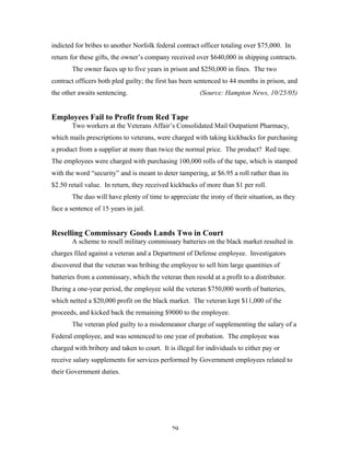 29
indicted for bribes to another Norfolk federal contract officer totaling over $75,000. In
return for these gifts, the owner’s company received over $640,000 in shipping contracts.
The owner faces up to five years in prison and $250,000 in fines. The two
contract officers both pled guilty; the first has been sentenced to 44 months in prison, and
the other awaits sentencing. (Source: Hampton News, 10/25/05)
Employees Fail to Profit from Red Tape
Two workers at the Veterans Affair’s Consolidated Mail Outpatient Pharmacy,
which mails prescriptions to veterans, were charged with taking kickbacks for purchasing
a product from a supplier at more than twice the normal price. The product? Red tape.
The employees were charged with purchasing 100,000 rolls of the tape, which is stamped
with the word “security” and is meant to deter tampering, at $6.95 a roll rather than its
$2.50 retail value. In return, they received kickbacks of more than $1 per roll.
The duo will have plenty of time to appreciate the irony of their situation, as they
face a sentence of 15 years in jail.
Reselling Commissary Goods Lands Two in Court
A scheme to resell military commissary batteries on the black market resulted in
charges filed against a veteran and a Department of Defense employee. Investigators
discovered that the veteran was bribing the employee to sell him large quantities of
batteries from a commissary, which the veteran then resold at a profit to a distributor.
During a one-year period, the employee sold the veteran $750,000 worth of batteries,
which netted a $20,000 profit on the black market. The veteran kept $11,000 of the
proceeds, and kicked back the remaining $9000 to the employee.
The veteran pled guilty to a misdemeanor charge of supplementing the salary of a
Federal employee, and was sentenced to one year of probation. The employee was
charged with bribery and taken to court. It is illegal for individuals to either pay or
receive salary supplements for services performed by Government employees related to
their Government duties.
 