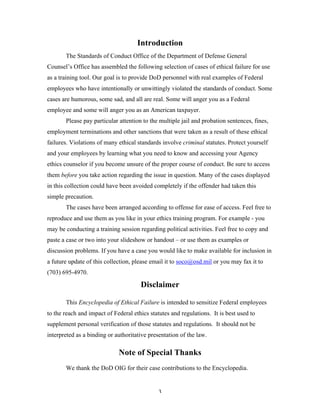 3
Introduction
The Standards of Conduct Office of the Department of Defense General
Counsel’s Office has assembled the following selection of cases of ethical failure for use
as a training tool. Our goal is to provide DoD personnel with real examples of Federal
employees who have intentionally or unwittingly violated the standards of conduct. Some
cases are humorous, some sad, and all are real. Some will anger you as a Federal
employee and some will anger you as an American taxpayer.
Please pay particular attention to the multiple jail and probation sentences, fines,
employment terminations and other sanctions that were taken as a result of these ethical
failures. Violations of many ethical standards involve criminal statutes. Protect yourself
and your employees by learning what you need to know and accessing your Agency
ethics counselor if you become unsure of the proper course of conduct. Be sure to access
them before you take action regarding the issue in question. Many of the cases displayed
in this collection could have been avoided completely if the offender had taken this
simple precaution.
The cases have been arranged according to offense for ease of access. Feel free to
reproduce and use them as you like in your ethics training program. For example - you
may be conducting a training session regarding political activities. Feel free to copy and
paste a case or two into your slideshow or handout – or use them as examples or
discussion problems. If you have a case you would like to make available for inclusion in
a future update of this collection, please email it to soco@osd.mil or you may fax it to
(703) 695-4970.
Disclaimer
This Encyclopedia of Ethical Failure is intended to sensitize Federal employees
to the reach and impact of Federal ethics statutes and regulations. It is best used to
supplement personal verification of those statutes and regulations. It should not be
interpreted as a binding or authoritative presentation of the law.
Note of Special Thanks
We thank the DoD OIG for their case contributions to the Encyclopedia.
 