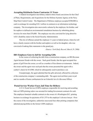 30
Accepting Kickbacks Earns Contractor 11 Years
A federal investigation into bribery ended in three fraud convictions for the Chief
of Plans, Requirements, and Acquisitions for the Defense Systems Agency at the Navy
Ship Parts Control Center. The Department of Defense employee accepted $500,000 in
cash in exchange for awarding $18.1 million in contracts to an information technology
company. The investigation also uncovered a scheme by the employee, his brother, and
his nephew to defraud an environmental remediation business by submitting phony
invoices for more than $76,000. The employee was also convicted for lying about his
wife’s disability status to the Social Security Administration.
This trio of offenses earned the employee 11 years in federal prison, where he will
have a family reunion with his brother and nephew as well as his daughter, who was
convicted of making false statements to the grand jury.
(Source: York Daily Record, March 29, 2006)
IRS Employee Goes to Jail for Accepting Gifts
In the course of collecting the debt from a construction company, an IRS Revenue
Agent became friends with the owner. Such good friends, that the agent accepted free
games of golf from the owner, as well as a number of free dinners at restaurants. Indeed,
the owner and the agent were such pals that the owner presented the agent with a
cashier’s check for $14,900, which he subsequently used to purchase a car.
Unsurprisingly, the agent admitted that the gifts adversely affected his collection
of the construction company’s outstanding debt. The agent received three years in jail
and six months of home confinement for an Unlawful Act of a Revenue Officer.
Postal Service Worker Faces Jail Time for Bribery
A U.S. Postal Service (USPS) employee responsible for receiving and awarding
bids on USPS printing orders was arrested for trading Government contracts for cash.
The employee funneled valuable contracts to the owner of a Washington D.C. printing
business in exchange for payments of $11,575 to the employee’s divorce lawyer. Over
the course of the investigation, authorities uncovered four other printing companies that
admitted paying bribes to the former USPS employee.
 