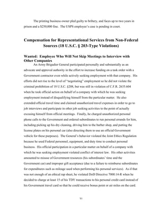 31
The printing business owner pled guilty to bribery, and faces up to two years in
prison and a $250,000 fine. The USPS employee’s case is pending in court.
Compensation for Representational Services from Non-Federal
Sources (18 U.S.C. § 203-Type Violations)
Wanted: Employee Who Will Not Skip Meetings to Interview with
Other Companies
An Army Brigadier General participated personally and substantially as an
advocate and approval authority in the effort to increase funding on a task order with a
Government contractor even while actively seeking employment with that company. His
efforts did not rise to the level of “negotiating” employment so he did not violate the
criminal prohibition of 18 U.S.C. §208, but was still in violation of C.F.R. 2635.604
when he took official action on behalf of a company with which he was seeking
employment instead of disqualifying himself from the particular matter. He also
extended official travel time and claimed unauthorized travel expenses in order to go to
job interviews and participate in other job seeking activities to the point of actually
excusing himself from official meetings. Finally, he charged unauthorized personal
phone calls to the Government and ordered subordinates to run personal errands for him,
including picking up his dry cleaning, driving him to the barber shop, and putting the
license plates on his personal car (also directing them to use an official Government
vehicle for these purposes). The General’s behavior violated the Joint Ethics Regulation
because he used Federal personnel, equipment, and duty time to conduct personal
business. His official participation in a particular matter on behalf of a company with
which he was seeking employment violated conflict of interest law. His other activities
amounted to misuse of Government resources (his subordinates’ time and the
Government car) and improper gift acceptance (due to a failure to reimburse subordinates
for expenditures such as mileage used when performing his personal services). As if that
was not enough of an ethical rap sheet, he violated DoD Directive 7000.14-R when he
decided to charge at least 15 of his TDY transactions to his personal credit card instead of
his Government travel card so that he could receive bonus point or air miles on the card.
 