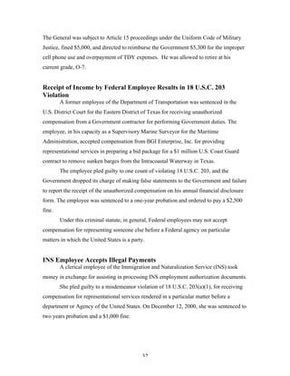32
The General was subject to Article 15 proceedings under the Uniform Code of Military
Justice, fined $5,000, and directed to reimburse the Government $5,300 for the improper
cell phone use and overpayment of TDY expenses. He was allowed to retire at his
current grade, O-7.
Receipt of Income by Federal Employee Results in 18 U.S.C. 203
Violation
A former employee of the Department of Transportation was sentenced in the
U.S. District Court for the Eastern District of Texas for receiving unauthorized
compensation from a Government contractor for performing Government duties. The
employee, in his capacity as a Supervisory Marine Surveyor for the Maritime
Administration, accepted compensation from BGI Enterprise, Inc. for providing
representational services in preparing a bid package for a $1 million U.S. Coast Guard
contract to remove sunken barges from the Intracoastal Waterway in Texas.
The employee pled guilty to one count of violating 18 U.S.C. 203, and the
Government dropped its charge of making false statements to the Government and failure
to report the receipt of the unauthorized compensation on his annual financial disclosure
form. The employee was sentenced to a one-year probation and ordered to pay a $2,500
fine.
Under this criminal statute, in general, Federal employees may not accept
compensation for representing someone else before a Federal agency on particular
matters in which the United States is a party.
INS Employee Accepts Illegal Payments
A clerical employee of the Immigration and Naturalization Service (INS) took
money in exchange for assisting in processing INS employment authorization documents.
She pled guilty to a misdemeanor violation of 18 U.S.C. 203(a)(1), for receiving
compensation for representational services rendered in a particular matter before a
department or Agency of the United States. On December 12, 2000, she was sentenced to
two years probation and a $1,000 fine.
 