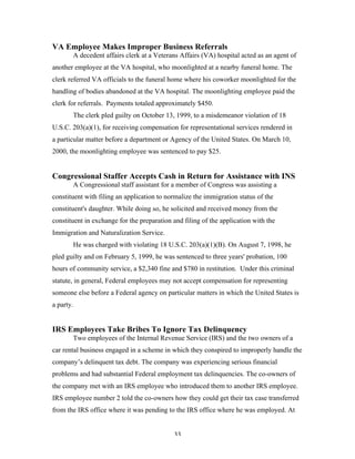 33
VA Employee Makes Improper Business Referrals
A decedent affairs clerk at a Veterans Affairs (VA) hospital acted as an agent of
another employee at the VA hospital, who moonlighted at a nearby funeral home. The
clerk referred VA officials to the funeral home where his coworker moonlighted for the
handling of bodies abandoned at the VA hospital. The moonlighting employee paid the
clerk for referrals. Payments totaled approximately $450.
The clerk pled guilty on October 13, 1999, to a misdemeanor violation of 18
U.S.C. 203(a)(1), for receiving compensation for representational services rendered in
a particular matter before a department or Agency of the United States. On March 10,
2000, the moonlighting employee was sentenced to pay $25.
Congressional Staffer Accepts Cash in Return for Assistance with INS
A Congressional staff assistant for a member of Congress was assisting a
constituent with filing an application to normalize the immigration status of the
constituent's daughter. While doing so, he solicited and received money from the
constituent in exchange for the preparation and filing of the application with the
Immigration and Naturalization Service.
He was charged with violating 18 U.S.C. 203(a)(1)(B). On August 7, 1998, he
pled guilty and on February 5, 1999, he was sentenced to three years' probation, 100
hours of community service, a $2,340 fine and $780 in restitution. Under this criminal
statute, in general, Federal employees may not accept compensation for representing
someone else before a Federal agency on particular matters in which the United States is
a party.
IRS Employees Take Bribes To Ignore Tax Delinquency
Two employees of the Internal Revenue Service (IRS) and the two owners of a
car rental business engaged in a scheme in which they conspired to improperly handle the
company’s delinquent tax debt. The company was experiencing serious financial
problems and had substantial Federal employment tax delinquencies. The co-owners of
the company met with an IRS employee who introduced them to another IRS employee.
IRS employee number 2 told the co-owners how they could get their tax case transferred
from the IRS office where it was pending to the IRS office where he was employed. At
 