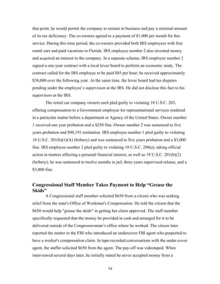 34
that point, he would permit the company to remain in business and pay a minimal amount
of its tax deficiency. The co-owners agreed to a payment of $1,000 per month for this
service. During this time period, the co-owners provided both IRS employees with free
rental cars and paid vacations to Florida. IRS employee number 2 also invested money
and acquired an interest in the company. In a separate scheme, IRS employee number 2
signed a one-year contract with a local levee board to perform an economic study. The
contract called for the IRS employee to be paid $85 per hour; he received approximately
$38,000 over the following year. At the same time, the levee board had tax disputes
pending under the employee’s supervision at the IRS. He did not disclose this fact to his
supervisors at the IRS.
The rental car company owners each pled guilty to violating 18 U.S.C. 203,
offering compensation to a Government employee for representational services rendered
in a particular matter before a department or Agency of the United States. Owner number
1 received one year probation and a $250 fine. Owner number 2 was sentenced to five
years probation and $90,191 restitution. IRS employee number 1 pled guilty to violating
18 U.S.C. 201(b)(1)(A) (bribery) and was sentenced to five years probation and a $3,000
fine. IRS employee number 2 pled guilty to violating 18 U.S.C. 208(a), taking official
action in matters affecting a personal financial interest, as well as 18 U.S.C. 201(b)(2)
(bribery); he was sentenced to twelve months in jail, three years supervised release, and a
$3,000 fine.
Congressional Staff Member Takes Payment to Help “Grease the
Skids”
A Congressional staff member solicited $650 from a citizen who was seeking
relief from the state's Office of Workman's Compensation. He told the citizen that the
$650 would help "grease the skids" in getting her claim approved. The staff member
specifically requested that the money be provided in cash and arranged for it to be
delivered outside of the Congresswoman’s office where he worked. The citizen later
reported the matter to the FBI who introduced an undercover FBI agent who purported to
have a worker's compensation claim. In tape-recorded conversations with the under-cover
agent, the staffer solicited $650 from the agent. The pay-off was videotaped. When
interviewed several days later, he initially stated he never accepted money from a
 