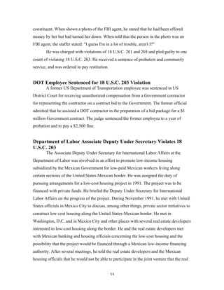 35
constituent. When shown a photo of the FBI agent, he stated that he had been offered
money by her but had turned her down. When told that the person in the photo was an
FBI agent, the staffer stated: "I guess I'm in a lot of trouble, aren't I?"
He was charged with violations of 18 U.S.C. 201 and 203 and pled guilty to one
count of violating 18 U.S.C. 203. He received a sentence of probation and community
service, and was ordered to pay restitution.
DOT Employee Sentenced for 18 U.S.C. 203 Violation
A former US Department of Transportation employee was sentenced in US
District Court for receiving unauthorized compensation from a Government contractor
for representing the contractor on a contract bid to the Government. The former official
admitted that he assisted a DOT contractor in the preparation of a bid package for a $1
million Government contract. The judge sentenced the former employee to a year of
probation and to pay a $2,500 fine.
Department of Labor Associate Deputy Under Secretary Violates 18
U.S.C. 203
The Associate Deputy Under Secretary for International Labor Affairs at the
Department of Labor was involved in an effort to promote low-income housing
subsidized by the Mexican Government for low-paid Mexican workers living along
certain sections of the United States-Mexican border. He was assigned the duty of
pursuing arrangements for a low-cost housing project in 1991. The project was to be
financed with private funds. He briefed the Deputy Under Secretary for International
Labor Affairs on the progress of the project. During November 1991, he met with United
States officials in Mexico City to discuss, among other things, private sector initiatives to
construct low-cost housing along the United States-Mexican border. He met in
Washington, D.C. and in Mexico City and other places with several real estate developers
interested in low-cost housing along the border. He and the real estate developers met
with Mexican banking and housing officials concerning the low-cost housing and the
possibility that the project would be financed through a Mexican low-income financing
authority. After several meetings, he told the real estate developers and the Mexican
housing officials that he would not be able to participate in the joint venture that the real
 