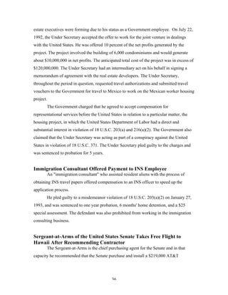 36
estate executives were forming due to his status as a Government employee. On July 22,
1992, the Under Secretary accepted the offer to work for the joint venture in dealings
with the United States. He was offered 10 percent of the net profits generated by the
project. The project involved the building of 6,000 condominiums and would generate
about $10,000,000 in net profits. The anticipated total cost of the project was in excess of
$120,000,000. The Under Secretary had an intermediary act on his behalf in signing a
memorandum of agreement with the real estate developers. The Under Secretary,
throughout the period in question, requested travel authorizations and submitted travel
vouchers to the Government for travel to Mexico to work on the Mexican worker housing
project.
The Government charged that he agreed to accept compensation for
representational services before the United States in relation to a particular matter, the
housing project, in which the United States Department of Labor had a direct and
substantial interest in violation of 18 U.S.C. 203(a) and 216(a)(2). The Government also
claimed that the Under Secretary was acting as part of a conspiracy against the United
States in violation of 18 U.S.C. 371. The Under Secretary pled guilty to the charges and
was sentenced to probation for 5 years.
Immigration Consultant Offered Payment to INS Employee
An "immigration consultant" who assisted resident aliens with the process of
obtaining INS travel papers offered compensation to an INS officer to speed up the
application process.
He pled guilty to a misdemeanor violation of 18 U.S.C. 203(a)(2) on January 27,
1993, and was sentenced to one year probation, 6 months' home detention, and a $25
special assessment. The defendant was also prohibited from working in the immigration
consulting business.
Sergeant-at-Arms of the United States Senate Takes Free Flight to
Hawaii After Recommending Contractor
The Sergeant-at-Arms is the chief purchasing agent for the Senate and in that
capacity he recommended that the Senate purchase and install a $219,000 AT&T
 