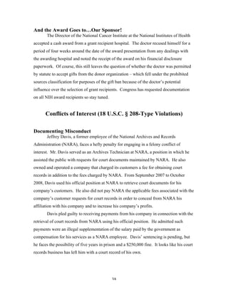 38
And the Award Goes to…Our Sponsor!
The Director of the National Cancer Institute at the National Institutes of Health
accepted a cash award from a grant recipient hospital. The doctor recused himself for a
period of four weeks around the date of the award presentation from any dealings with
the awarding hospital and noted the receipt of the award on his financial disclosure
paperwork. Of course, this still leaves the question of whether the doctor was permitted
by statute to accept gifts from the donor organization – which fell under the prohibited
sources classification for purposes of the gift ban because of the doctor’s potential
influence over the selection of grant recipients. Congress has requested documentation
on all NIH award recipients so stay tuned.
Conflicts of Interest (18 U.S.C. § 208-Type Violations)
Documenting Misconduct
Jeffrey Davis, a former employee of the National Archives and Records
Administration (NARA), faces a hefty penalty for engaging in a felony conflict of
interest. Mr. Davis served as an Archives Technician at NARA, a position in which he
assisted the public with requests for court documents maintained by NARA. He also
owned and operated a company that charged its customers a fee for obtaining court
records in addition to the fees charged by NARA. From September 2007 to October
2008, Davis used his official position at NARA to retrieve court documents for his
company’s customers. He also did not pay NARA the applicable fees associated with the
company’s customer requests for court records in order to conceal from NARA his
affiliation with his company and to increase his company’s profits.
Davis pled guilty to receiving payments from his company in connection with the
retrieval of court records from NARA using his official position. He admitted such
payments were an illegal supplementation of the salary paid by the government as
compensation for his services as a NARA employee. Davis’ sentencing is pending, but
he faces the possibility of five years in prison and a $250,000 fine. It looks like his court
records business has left him with a court record of his own.
 