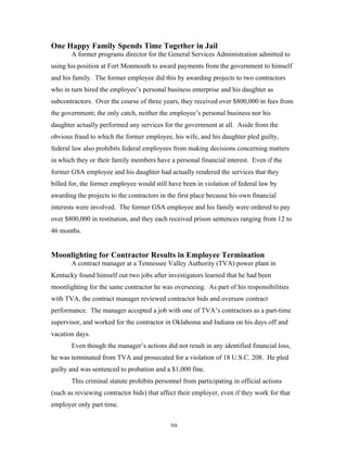 39
One Happy Family Spends Time Together in Jail
A former programs director for the General Services Administration admitted to
using his position at Fort Monmouth to award payments from the government to himself
and his family. The former employee did this by awarding projects to two contractors
who in turn hired the employee’s personal business enterprise and his daughter as
subcontractors. Over the course of three years, they received over $800,000 in fees from
the government; the only catch, neither the employee’s personal business nor his
daughter actually performed any services for the government at all. Aside from the
obvious fraud to which the former employee, his wife, and his daughter pled guilty,
federal law also prohibits federal employees from making decisions concerning matters
in which they or their family members have a personal financial interest. Even if the
former GSA employee and his daughter had actually rendered the services that they
billed for, the former employee would still have been in violation of federal law by
awarding the projects to the contractors in the first place because his own financial
interests were involved. The former GSA employee and his family were ordered to pay
over $800,000 in restitution, and they each received prison sentences ranging from 12 to
46 months.
Moonlighting for Contractor Results in Employee Termination
A contract manager at a Tennessee Valley Authority (TVA) power plant in
Kentucky found himself out two jobs after investigators learned that he had been
moonlighting for the same contractor he was overseeing. As part of his responsibilities
with TVA, the contract manager reviewed contractor bids and oversaw contract
performance. The manager accepted a job with one of TVA’s contractors as a part-time
supervisor, and worked for the contractor in Oklahoma and Indiana on his days off and
vacation days.
Even though the manager’s actions did not result in any identified financial loss,
he was terminated from TVA and prosecuted for a violation of 18 U.S.C. 208. He pled
guilty and was sentenced to probation and a $1,000 fine.
This criminal statute prohibits personnel from participating in official actions
(such as reviewing contractor bids) that affect their employer, even if they work for that
employer only part time.
 