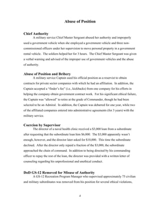 4
Abuse of Position
Chief Authority
A military service Chief Master Sergeant abused her authority and improperly
used a government vehicle when she employed a government vehicle and three non-
commissioned officers under her supervision to move personal property in a government
rental vehicle. The soldiers helped her for 3 hours. The Chief Master Sergeant was given
a verbal warning and advised of the improper use of government vehicles and the abuse
of authority.
Abuse of Position and Bribery
A military service Captain used his official position as a reservist to obtain
contracts for private sector companies with which he had an affiliation. In addition, the
Captain accepted a “finder’s fee” (i.e., kickbacks) from one company for his efforts in
helping the company obtain government contract work. For his significant ethical failure,
the Captain was “allowed” to retire at the grade of Commander, though he had been
selected to be an Admiral. In addition, the Captain was debarred for one year, while two
of the affiliated companies entered into administrative agreements (for 3 years) with the
military service.
Coercion by Supervisor
The director of a naval health clinic received a $3,000 loan from a subordinate
after requesting that the subordinate loan him $6,000. The $3,000 apparently wasn’t
enough, however, and the director later asked for $10,000. This time the subordinate
declined. After the director only repaid a fraction of the $3,000, the subordinate
approached the chain of command. In addition to being directed by his commanding
officer to repay the rest of the loan, the director was provided with a written letter of
counseling regarding his unprofessional and unethical conduct.
DoD GS-12 Removed for Misuse of Authority
A GS-12 Recreation Program Manager who supervised approximately 75 civilian
and military subordinates was removed from his position for several ethical violations,
 