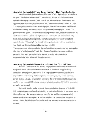 40
Awarding Contracts to Friend Earns Employee Five Years Probation
Investigators quickly short-circuited the plans of a NASA employee to cash in on
an agency electrical services contract. The employee worked as a communications
specialist at Langley Research Center (LaRS), and was responsible for reviewing and
approving work done on a project to install new “telecommunications closets” in LaRS.
The employee recommended that the main project contactor hire a certain subcontractor,
which coincidentally was wholly owned and operated by the employee’s friend. The
prime contractor agreed. The subcontractor completed the work, and subsequently bid on
another subcontract. Upon receiving this second contract, the subcontractor covertly
hired another company to complete the work; this company was wholly owned and
operated by the NASA employee himself. At this point, tipsters notified investigators,
who found that the scam had netted the pair over $40,000.
The employee pled guilty to violating the conflict of interest statute, and was sentenced to
five years of probation and a $5,000 fine. This conflict of interest statute prohibits
personnel from participating in official actions (including merely making a
recommendation) that affect their financial interests.
Awarding Contracts to Spouse Earns Couple One Year in Prison
A former Department of the Treasury employee and her husband were sentenced
to a year in prison for a scheme to funnel contracts to companies they personally
controlled. The employee, who served as an Employee Development Specialist, was
responsible for determining the training needs of Treasury employees and procuring
private training services. Investigators discovered that over the course of two years, the
employee had awarded 105 training contracts valued at more than $139,600 to companies
owned by her husband.
The employee pled guilty to several charges, including violations of 18 U.S.C.
208, participating personally and substantially in matters in which she or her spouse had a
financial interest. She was sentenced to a year of prison and three years supervised
release, and was ordered to pay $54,500 in restitution. Her husband also pled guilty to
several charges, including wire fraud and conspiracy, and received the same sentence as
his wife.
 