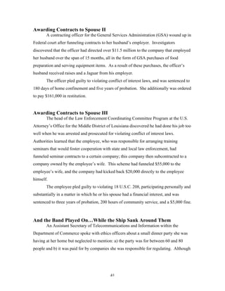 41
Awarding Contracts to Spouse II
A contracting officer for the General Services Administration (GSA) wound up in
Federal court after funneling contracts to her husband’s employer. Investigators
discovered that the officer had directed over $11.5 million to the company that employed
her husband over the span of 15 months, all in the form of GSA purchases of food
preparation and serving equipment items. As a result of these purchases, the officer’s
husband received raises and a Jaguar from his employer.
The officer pled guilty to violating conflict of interest laws, and was sentenced to
180 days of home confinement and five years of probation. She additionally was ordered
to pay $161,000 in restitution.
Awarding Contracts to Spouse III
The head of the Law Enforcement Coordinating Committee Program at the U.S.
Attorney’s Office for the Middle District of Louisiana discovered he had done his job too
well when he was arrested and prosecuted for violating conflict of interest laws.
Authorities learned that the employee, who was responsible for arranging training
seminars that would foster cooperation with state and local law enforcement, had
funneled seminar contracts to a certain company; this company then subcontracted to a
company owned by the employee’s wife. This scheme had funneled $55,000 to the
employee’s wife, and the company had kicked back $20,000 directly to the employee
himself.
The employee pled guilty to violating 18 U.S.C. 208, participating personally and
substantially in a matter in which he or his spouse had a financial interest, and was
sentenced to three years of probation, 200 hours of community service, and a $5,000 fine.
And the Band Played On…While the Ship Sank Around Them
An Assistant Secretary of Telecommunications and Information within the
Department of Commerce spoke with ethics officers about a small dinner party she was
having at her home but neglected to mention: a) the party was for between 60 and 80
people and b) it was paid for by companies she was responsible for regulating. Although
 