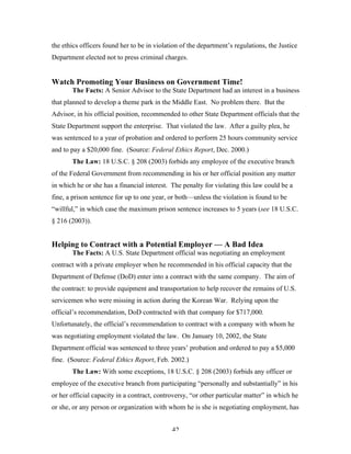 42
the ethics officers found her to be in violation of the department’s regulations, the Justice
Department elected not to press criminal charges.
Watch Promoting Your Business on Government Time!
The Facts: A Senior Advisor to the State Department had an interest in a business
that planned to develop a theme park in the Middle East. No problem there. But the
Advisor, in his official position, recommended to other State Department officials that the
State Department support the enterprise. That violated the law. After a guilty plea, he
was sentenced to a year of probation and ordered to perform 25 hours community service
and to pay a $20,000 fine. (Source: Federal Ethics Report, Dec. 2000.)
The Law: 18 U.S.C. § 208 (2003) forbids any employee of the executive branch
of the Federal Government from recommending in his or her official position any matter
in which he or she has a financial interest. The penalty for violating this law could be a
fine, a prison sentence for up to one year, or both—unless the violation is found to be
“willful,” in which case the maximum prison sentence increases to 5 years (see 18 U.S.C.
§ 216 (2003)).
Helping to Contract with a Potential Employer — A Bad Idea
The Facts: A U.S. State Department official was negotiating an employment
contract with a private employer when he recommended in his official capacity that the
Department of Defense (DoD) enter into a contract with the same company. The aim of
the contract: to provide equipment and transportation to help recover the remains of U.S.
servicemen who were missing in action during the Korean War. Relying upon the
official’s recommendation, DoD contracted with that company for $717,000.
Unfortunately, the official’s recommendation to contract with a company with whom he
was negotiating employment violated the law. On January 10, 2002, the State
Department official was sentenced to three years’ probation and ordered to pay a $5,000
fine. (Source: Federal Ethics Report, Feb. 2002.)
The Law: With some exceptions, 18 U.S.C. § 208 (2003) forbids any officer or
employee of the executive branch from participating “personally and substantially” in his
or her official capacity in a contract, controversy, “or other particular matter” in which he
or she, or any person or organization with whom he is she is negotiating employment, has
 