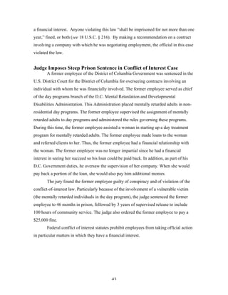 43
a financial interest. Anyone violating this law “shall be imprisoned for not more than one
year,” fined, or both (see 18 U.S.C. § 216). By making a recommendation on a contract
involving a company with which he was negotiating employment, the official in this case
violated the law.
Judge Imposes Steep Prison Sentence in Conflict of Interest Case
A former employee of the District of Columbia Government was sentenced in the
U.S. District Court for the District of Columbia for overseeing contracts involving an
individual with whom he was financially involved. The former employee served as chief
of the day programs branch of the D.C. Mental Retardation and Developmental
Disabilities Administration. This Administration placed mentally retarded adults in non-
residential day programs. The former employee supervised the assignment of mentally
retarded adults to day programs and administered the rules governing these programs.
During this time, the former employee assisted a woman in starting up a day treatment
program for mentally retarded adults. The former employee made loans to the woman
and referred clients to her. Thus, the former employee had a financial relationship with
the woman. The former employee was no longer impartial since he had a financial
interest in seeing her succeed so his loan could be paid back. In addition, as part of his
D.C. Government duties, he oversaw the supervision of her company. When she would
pay back a portion of the loan, she would also pay him additional monies.
The jury found the former employee guilty of conspiracy and of violation of the
conflict-of-interest law. Particularly because of the involvement of a vulnerable victim
(the mentally retarded individuals in the day program), the judge sentenced the former
employee to 46 months in prison, followed by 3 years of supervised release to include
100 hours of community service. The judge also ordered the former employee to pay a
$25,000 fine.
Federal conflict of interest statutes prohibit employees from taking official action
in particular matters in which they have a financial interest.
 