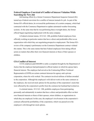 44
Federal Employee Convicted of Conflict of Interest Violation While
Searching for New Job
Job-hunting efforts by a former Commerce Department Inspector General (IG)
turned up a Federal conviction for a conflict of interest instead of a job. As part of the
former IG's official duties, he reviewed the performance of a certain company, which had
contracted with the Commerce Department to update automated weather forecasting
systems. At the same time that he was performing these oversight duties, the former
official began negotiating employment with the same company.
A Federal criminal statute, 18 U.S.C. 208, prohibits Federal employees from
officially working on particular matters that have a direct and predictable effect on an
organization with which they are negotiating prospective employment. The former IG's
review of the company's performance on the Commerce Department contract violated
this statute. This is the same statute that bars Federal employees from taking official
action on matters that affect their own financial interests or those of their spouses or
children.
CIA Conflict of Interest
A CIA employee paid $48,000 to settle a complaint brought by the Department of
Justice that the employee had participated in official matters in which his spouse had a
financial interest. The employee had served as the Contracting Officer Technical
Representative (COTR) on certain contracts between his agency and a private
corporation, where his wife worked. The contracts involved millions of dollars awarded
to the corporation. Although the employee's wife did not work on the same contracts as
the employee, she received stock options for the purchase of the corporation’s stock that
were affected by the corporation's profits from the contracts her husband had worked on.
A criminal statute, 18 U.S.C. 208, prohibits employees from participating
personally and substantially in matters that have a direct and predictable effect on their
own financial interests or those of their spouses, minor children, or organizations in
which they are employed. In this case, the employee's involvement in the corporation’s
contracts affected the profitability of the corporation, which was passed on to the
employee's wife through her stock options.
 