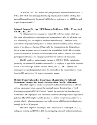 48
On March 8, 2000, the Chief of Staff pled guilty to a misdemeanor violation of 18
U.S.C. 208, which bars employees from taking official action in matters affecting their
personal financial interests. On August 7, 2000, he was sentenced to pay a $250 fine and
a special assessment of $25.
Internal Revenue Service (IRS) Revenue/Settlement Officer Prosecuted
UP 18 U.S.C. 208
An IRS employee was assigned to a certain IRS collection matter, which gave
him inside information concerning a proposed stock exchange. After his role in the case
was substantially over, the employee purchased approximately $2,000 in the stock
subject to the proposed exchange based in part on information he had learned during the
course of his duties as a Revenue Officer. After the stock purchase, the IRS employee
had on several occasions, minor contact with the parties before the IRS. He eventually
went to his supervisor, disclosed his interest in the stock, and was removed from further
participation in the case. The IRS employee lost money on the stock transaction.
The IRS employee was prosecuted pursuant to 18 U.S.C. 208 for participating
personally and substantially as a Government officer or employee in a particular matter in
which, to his knowledge, he had a financial interest, and 18 U.S.C. 216(a)(1). The
employee was placed on pretrial diversion for six months on the condition that he resign
from the IRS and perform 120 hours of community service.
District Conservationist at Department of Agriculture’s National
Resources Conservation Service Sentenced for Conflict of Interest
The NRCS employee was the Government's technical representative on a USDA
soil and water conservation program that was implemented through a State of North
Carolina program called NCACSP (North Carolina Agricultural Cost Share Program).
Under the NCACSP program, local landowners can receive funding to reduce agricultural
pollution. The NRCS employee, in his position as a district conservationist, approved a
contract whereby a business venture owned by his spouse sold filter fabric to landowners
through the NCACSP program.
The NRCS employee was charged with a felony count of violating 18 U.S.C. 2,
aiding and abetting, and 18 U.S.C. 208, for participating personally and substantially as a
 