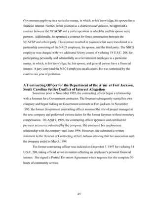 49
Government employee in a particular matter, in which, to his knowledge, his spouse has a
financial interest. Further, in his position as a district conservationist, he approved a
contract between the NCACSP and a cattle operation in which he and his spouse were
partners. Additionally, he approved a contract for fence construction between the
NCACSP and a third party. This contract resulted in payments that were transferred to a
partnership consisting of the NRCS employee, his spouse, and the third party. The NRCS
employee was charged with two additional felony counts of violating 18 U.S.C. 208, for
participating personally and substantially as a Government employee in a particular
matter, in which, to his knowledge, he, his spouse, and general partner have a financial
interest. A jury convicted the NRCS employee on all counts. He was sentenced by the
court to one year of probation.
A Contracting Officer for the Department of the Army at Fort Jackson,
South Carolina Settles Conflict of Interest Allegation
Sometime prior to November 1995, the contracting officer began a relationship
with a foreman for a Government contractor. The foreman subsequently started his own
company and began bidding on Government contracts at Fort Jackson. In November
1995, the former Government contracting officer assumed the title of project manager at
the new company and performed various duties for the former foreman without monetary
compensation. On April 9, 1996, the contracting officer approved and certified for
payment an invoice submitted by the company. She continued her employment
relationship with the company until June 1996. However, she submitted a written
statement to the Director of Contracting at Fort Jackson attesting that her association with
the company ended in March 1996.
The former contracting officer was indicted on December 3, 1997 for violating 18
U.S.C. 208, taking official action in matters affecting an employee’s personal financial
interest. She signed a Pretrial Diversion Agreement which requires that she complete 50
hours of community service.
 