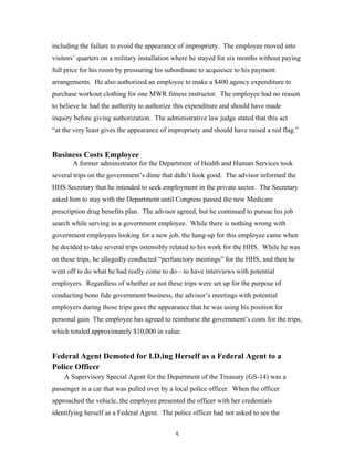 5
including the failure to avoid the appearance of impropriety. The employee moved into
visitors’ quarters on a military installation where he stayed for six months without paying
full price for his room by pressuring his subordinate to acquiesce to his payment
arrangements. He also authorized an employee to make a $400 agency expenditure to
purchase workout clothing for one MWR fitness instructor. The employee had no reason
to believe he had the authority to authorize this expenditure and should have made
inquiry before giving authorization. The administrative law judge stated that this act
“at the very least gives the appearance of impropriety and should have raised a red flag.”
Business Costs Employee
A former administrator for the Department of Health and Human Services took
several trips on the government’s dime that didn’t look good. The advisor informed the
HHS Secretary that he intended to seek employment in the private sector. The Secretary
asked him to stay with the Department until Congress passed the new Medicare
prescription drug benefits plan. The advisor agreed, but he continued to pursue his job
search while serving as a government employee. While there is nothing wrong with
government employees looking for a new job, the hang-up for this employee came when
he decided to take several trips ostensibly related to his work for the HHS. While he was
on these trips, he allegedly conducted “perfunctory meetings” for the HHS, and then he
went off to do what he had really come to do—to have interviews with potential
employers. Regardless of whether or not these trips were set up for the purpose of
conducting bono fide government business, the advisor’s meetings with potential
employers during those trips gave the appearance that he was using his position for
personal gain The employee has agreed to reimburse the government’s costs for the trips,
which totaled approximately $10,000 in value.
Federal Agent Demoted for I.D.ing Herself as a Federal Agent to a
Police Officer
A Supervisory Special Agent for the Department of the Treasury (GS-14) was a
passenger in a car that was pulled over by a local police officer. When the officer
approached the vehicle, the employee presented the officer with her credentials
identifying herself as a Federal Agent. The police officer had not asked to see the
 