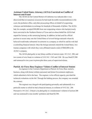 50
Assistant United States Attorney (AUSA) Convicted on Conflict of
Interest and Fraud
The AUSA for the Central District of California was indicted after it was
discovered that on numerous occasions he had made favorable recommendations to the
court, the probation office, and other prosecuting offices on behalf of cooperating
witnesses and defendants in exchange for hundreds of thousands of dollars. The AUSA
had, for example, accepted $98,000 from one cooperating witness who had previously
been convicted in the Northern District of Texas and on whose behalf the AUSA had
argued for leniency at the sentencing hearing. In addition, he had used his official
position to secure entry into the United States of several foreign nationals whom he
believed would make substantial investments in a company in which he and his wife had
a controlling financial interest. Once the foreign nationals entered the United States, two
Iranian companies with which they were affiliated loaned a total of $860,000 to the
AUSA’s company.
The AUSA pled guilty to one felony conflict of interest count, 18 U.S.C. 208, and
two counts of wire fraud, in violation of 18 U.S.C. 1343 and 1346. He was fined $7,500
and sentenced to two years in prison plus three years of supervised release.
Patrick Air Force Base Engineer Violates Conflict of Interest Statute
An engineer in the Contracts Department at Patrick Air Force Base started a
business, along with former military personnel and former Government employees,
which submitted a bid to the base. The engineer, in his official capacity, provided the
technical evaluations on the bid. Through the bidding process, the company was awarded
the contract.
The engineer was charged with participating personally and substantially in a
particular matter in which he had a financial interest, in violation of 18 U.S.C. 208.
Pursuant to 18 U.S.C. 216(a)(1), he pled guilty to a misdemeanor violation of section 208
and was sentenced to nine months’ probation and fined $2,500.
 
