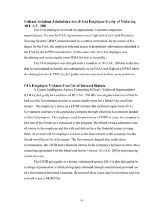 51
Federal Aviation Administration (FAA) Employee Guilty of Violating
18 U.S.C. 208
The FAA employee reviewed the applications of aircraft component
manufacturers. He was the FAA representative on a flight test of a Ground Proximity
Warning System (GPWS) manufactured by a certain corporation. In the course of his
duties for the FAA, the employee obtained access to proprietary information submitted to
the FAA by the GPWS manufacturer. At the same time, the FAA employee was
developing and marketing his own GPWS for sale to the public.
The FAA employee was charged with a violation of 18 U.S.C. 208 due to the fact
that he participated personally and substantially in the FAA's test flight of a GPWS while
developing his own GPWS; he pled guilty and was sentenced to three years probation.
CIA Employee Violates Conflict of Interest Statute
A Central Intelligence Agency Contracting Officer’s Technical Representative
(COTR) pled guilty to a violation of 18 U.S.C. 208 after investigators discovered that he
had used his Government position to secure employment for a friend who owed him
money. The employee’s duties as a COTR included the technical supervision of two
Government contracts with a particular company through which the Government funded
a classified program. The employee used his position as a COTR to cause the company to
hire one of his friends as a consultant to the program. The friend owed a substantial sum
of money to the employee and his wife and did not have the financial means to repay
them. At no time did the employee disclose to the Government or the company that the
friend owed him or his wife money. The Government charged that, under these
circumstances, the COTR had a financial interest in the company's decision to enter into a
consulting agreement with the friend and that he violated 18 U.S.C. 208 by participating
in that decision.
The COTR pled guilty to a felony violation of section 208. He also pled guilty to
a charge of possession of child pornography obtained through unauthorized personal use
of a Government-furnished computer. He received three years supervised release and was
ordered to pay a $4,000 fine.
 