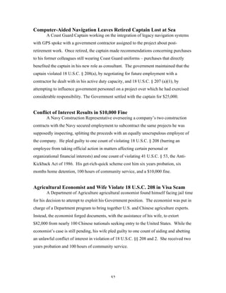 52
Computer-Aided Navigation Leaves Retired Captain Lost at Sea
A Coast Guard Captain working on the integration of legacy navigation systems
with GPS spoke with a government contractor assigned to the project about post-
retirement work. Once retired, the captain made recommendations concerning purchases
to his former colleagues still wearing Coast Guard uniforms – purchases that directly
benefited the captain in his new role as consultant. The government maintained that the
captain violated 18 U.S.C. § 208(a), by negotiating for future employment with a
contractor he dealt with in his active duty capacity, and 18 U.S.C. § 207 (a)(1), by
attempting to influence government personnel on a project over which he had exercised
considerable responsibility. The Government settled with the captain for $25,000.
Conflict of Interest Results in $10,000 Fine
A Navy Construction Representative overseeing a company’s two construction
contracts with the Navy secured employment to subcontract the same projects he was
supposedly inspecting, splitting the proceeds with an equally unscrupulous employee of
the company. He pled guilty to one count of violating 18 U.S.C. § 208 (barring an
employee from taking official action in matters affecting certain personal or
organizational financial interests) and one count of violating 41 U.S.C. § 53, the Anti-
Kickback Act of 1986. His get-rich-quick scheme cost him six years probation, six
months home detention, 100 hours of community service, and a $10,000 fine.
Agricultural Economist and Wife Violate 18 U.S.C. 208 in Visa Scam
A Department of Agriculture agricultural economist found himself facing jail time
for his decision to attempt to exploit his Government position. The economist was put in
charge of a Department program to bring together U.S. and Chinese agriculture experts.
Instead, the economist forged documents, with the assistance of his wife, to extort
$82,000 from nearly 100 Chinese nationals seeking entry to the United States. While the
economist’s case is still pending, his wife pled guilty to one count of aiding and abetting
an unlawful conflict of interest in violation of 18 U.S.C. §§ 208 and 2. She received two
years probation and 100 hours of community service.
 