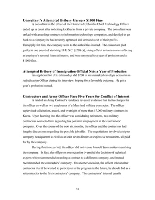 53
Consultant’s Attempted Bribery Garners $1000 Fine
A consultant in the office of the District of Columbia Chief Technology Officer
ended up in court after soliciting kickbacks from a private company. The consultant was
tasked with awarding contracts to information technology companies, and decided to go
back to a company he had recently approved and demand a cut of their profits.
Unhappily for him, the company went to the authorities instead. The consultant pled
guilty to one count of violating 18 U.S.C. § 208 (a), taking official action in matters affecting
an employee’s personal financial interest, and was sentenced to a year of probation and a
$1000 fine.
Attempted Bribery of Immigration Official Nets a Year of Probation
An applicant for U.S. citizenship slid $200 in an unmarked envelope across to an
Adjudication Officer during his interview, hoping for a favorable outcome. He got a
year’s probation instead.
Contractors and Army Officer Face Five Years for Conflict of Interest
A raid of an Army Colonel’s residence revealed evidence that led to charges for
the officer as well as two employees of a Maryland military contractor. The officer
supervised solicitation, award, and oversight of more than 17,000 military contracts in
Korea. Upon learning that the officer was considering retirement, two military
contractors contacted him regarding his potential employment at the contractors’
company. Over the course of the next six months, the officer and the contractors had
lengthy discussions regarding the possible job offer. The negotiations involved a trip to
company headquarters as well as at least seven dinners at expensive restaurants, all paid
for by the company.
During this time period, the officer did not recuse himself from matters involving
the company. In fact, the officer on one occasion overruled the decision of technical
experts who recommended awarding a contract to a different company, and instead
recommended the contractors’ company. On another occasion, the officer told another
contractor that if he wished to participate in the program in the future, he should bid as a
subcontractor to the first contractors’ company. The contractors’ internal emails
 