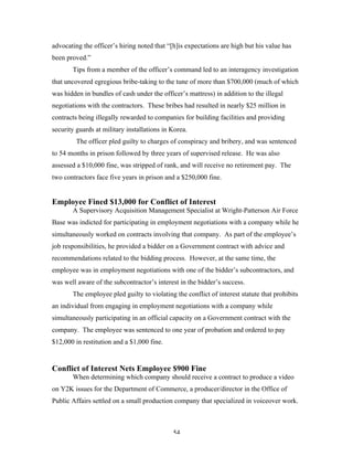54
advocating the officer’s hiring noted that “[h]is expectations are high but his value has
been proved.”
Tips from a member of the officer’s command led to an interagency investigation
that uncovered egregious bribe-taking to the tune of more than $700,000 (much of which
was hidden in bundles of cash under the officer’s mattress) in addition to the illegal
negotiations with the contractors. These bribes had resulted in nearly $25 million in
contracts being illegally rewarded to companies for building facilities and providing
security guards at military installations in Korea.
The officer pled guilty to charges of conspiracy and bribery, and was sentenced
to 54 months in prison followed by three years of supervised release. He was also
assessed a $10,000 fine, was stripped of rank, and will receive no retirement pay. The
two contractors face five years in prison and a $250,000 fine.
Employee Fined $13,000 for Conflict of Interest
A Supervisory Acquisition Management Specialist at Wright-Patterson Air Force
Base was indicted for participating in employment negotiations with a company while he
simultaneously worked on contracts involving that company. As part of the employee’s
job responsibilities, he provided a bidder on a Government contract with advice and
recommendations related to the bidding process. However, at the same time, the
employee was in employment negotiations with one of the bidder’s subcontractors, and
was well aware of the subcontractor’s interest in the bidder’s success.
The employee pled guilty to violating the conflict of interest statute that prohibits
an individual from engaging in employment negotiations with a company while
simultaneously participating in an official capacity on a Government contract with the
company. The employee was sentenced to one year of probation and ordered to pay
$12,000 in restitution and a $1,000 fine.
Conflict of Interest Nets Employee $900 Fine
When determining which company should receive a contract to produce a video
on Y2K issues for the Department of Commerce, a producer/director in the Office of
Public Affairs settled on a small production company that specialized in voiceover work.
 