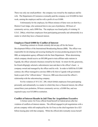 55
There was only one small problem—the company was owned by the employee and his
wife. The Department of Commerce eventually paid the company over $10,000 for their
work, earning the employee and his wife a profit of over $1000.
Unfortunately for the employee, his fifteen minutes of fame were cut short by a
District Court Judge, who sentenced him to one year of probation, 100 hours of
community service, and a $900 fine. The employee was found guilty of violating 18
U.S.C. 208(a), which bars employees from participating personally and substantially in a
matter in which they have a financial interest.
Employee Fined $1000 for Conflict of Interest
Funneling contracts to friends certainly did not pay off for the Senior
Development Officer of the International Broadcasting Bureau (IBB). The officer was
responsible for developing and securing funding for revenue-producing projects for the
IBB, an independent agency affiliated with the State Department. When determining
which company should receive an $85,000 grant to train affiliate radio stations in
Uganda, the officer selected a business owned by his friend. In return for this generosity,
his friend obligingly selected a subcontractor near and dear to the officer’s heart – a
company owned and managed by the officer and his wife. In order to fulfill the $15,000
contract, the officer managed to convince IBB to fly him to Uganda with government
funds as part of his “official duties.” However, IBB soon discovered the officer’s
relationship with the subcontracting company.
For his violation of 18 U.S.C. 208, which forbids employees from participating
personally and substantially in a matter in which they have a financial interest, the officer
earned three years probation, 50 hours community service, a $1000 fine, and was
required to pay over $15,000 in restitution.
Conflict of Interest Results in Jail Time for Acquisitions Executive
A former senior Air Force official found herself in Federal prison after her
violation of conflicts-of-interest statutes. The official engaged in job negotiations with a
private company while still employed by the Air Force as the chief negotiator for a $23
billion leasing plan with that company. While the official did eventually recuse herself
 