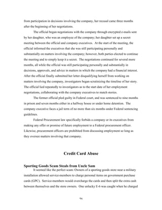 56
from participation in decisions involving the company, her recusal came three months
after the beginning of her negotiations.
The official began negotiations with the company through encrypted e-mails sent
by her daughter, who was an employee of the company; her daughter set up a secret
meeting between the official and company executives. At the start of the meeting, the
official informed the executives that she was still participating personally and
substantially on matters involving the company; however, both parties elected to continue
the meeting and to simply keep it a secret. The negotiations continued for several more
months, all while the official was still participating personally and substantially in
decisions, approvals, and advice in matters in which the company had a financial interest.
After the official finally submitted her letter disqualifying herself from working on
matters involving the company, investigators began scrutinizing the timeline of her story.
The official lied repeatedly to investigators as to the start date of her employment
negotiations, collaborating with the company executives to match stories.
The former official pled guilty in Federal court, and was sentenced to nine months
in prison and seven months either in a halfway house or under home detention. The
company executive faces a jail term of no more than six months under Federal sentencing
guidelines.
Federal Procurement law specifically forbids a company or its executives from
making any offer or promise of future employment to a Federal procurement officer.
Likewise, procurement officers are prohibited from discussing employment so long as
they oversee matters involving that company.
Credit Card Abuse
Sporting Goods Scam Steals from Uncle Sam
It seemed like the perfect scam: Owners of a sporting goods store near a military
installation allowed service-members to charge personal items on government purchase
cards (GPC). Service-members would overcharge the cards and then split the extra cash
between themselves and the store owners. One unlucky E-6 was caught when he charged
 