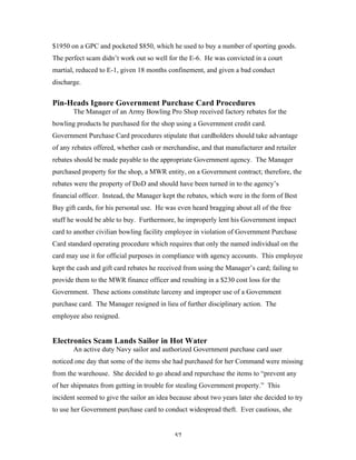 57
$1950 on a GPC and pocketed $850, which he used to buy a number of sporting goods.
The perfect scam didn’t work out so well for the E-6. He was convicted in a court
martial, reduced to E-1, given 18 months confinement, and given a bad conduct
discharge.
Pin-Heads Ignore Government Purchase Card Procedures
The Manager of an Army Bowling Pro Shop received factory rebates for the
bowling products he purchased for the shop using a Government credit card.
Government Purchase Card procedures stipulate that cardholders should take advantage
of any rebates offered, whether cash or merchandise, and that manufacturer and retailer
rebates should be made payable to the appropriate Government agency. The Manager
purchased property for the shop, a MWR entity, on a Government contract; therefore, the
rebates were the property of DoD and should have been turned in to the agency’s
financial officer. Instead, the Manager kept the rebates, which were in the form of Best
Buy gift cards, for his personal use. He was even heard bragging about all of the free
stuff he would be able to buy. Furthermore, he improperly lent his Government impact
card to another civilian bowling facility employee in violation of Government Purchase
Card standard operating procedure which requires that only the named individual on the
card may use it for official purposes in compliance with agency accounts. This employee
kept the cash and gift card rebates he received from using the Manager’s card; failing to
provide them to the MWR finance officer and resulting in a $230 cost loss for the
Government. These actions constitute larceny and improper use of a Government
purchase card. The Manager resigned in lieu of further disciplinary action. The
employee also resigned.
Electronics Scam Lands Sailor in Hot Water
An active duty Navy sailor and authorized Government purchase card user
noticed one day that some of the items she had purchased for her Command were missing
from the warehouse. She decided to go ahead and repurchase the items to “prevent any
of her shipmates from getting in trouble for stealing Government property.” This
incident seemed to give the sailor an idea because about two years later she decided to try
to use her Government purchase card to conduct widespread theft. Ever cautious, she
 