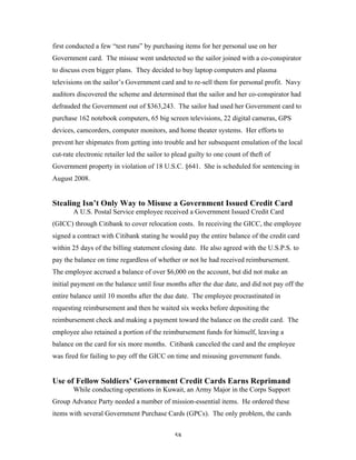 58
first conducted a few “test runs” by purchasing items for her personal use on her
Government card. The misuse went undetected so the sailor joined with a co-conspirator
to discuss even bigger plans. They decided to buy laptop computers and plasma
televisions on the sailor’s Government card and to re-sell them for personal profit. Navy
auditors discovered the scheme and determined that the sailor and her co-conspirator had
defrauded the Government out of $363,243. The sailor had used her Government card to
purchase 162 notebook computers, 65 big screen televisions, 22 digital cameras, GPS
devices, camcorders, computer monitors, and home theater systems. Her efforts to
prevent her shipmates from getting into trouble and her subsequent emulation of the local
cut-rate electronic retailer led the sailor to plead guilty to one count of theft of
Government property in violation of 18 U.S.C. §641. She is scheduled for sentencing in
August 2008.
Stealing Isn’t Only Way to Misuse a Government Issued Credit Card
A U.S. Postal Service employee received a Government Issued Credit Card
(GICC) through Citibank to cover relocation costs. In receiving the GICC, the employee
signed a contract with Citibank stating he would pay the entire balance of the credit card
within 25 days of the billing statement closing date. He also agreed with the U.S.P.S. to
pay the balance on time regardless of whether or not he had received reimbursement.
The employee accrued a balance of over $6,000 on the account, but did not make an
initial payment on the balance until four months after the due date, and did not pay off the
entire balance until 10 months after the due date. The employee procrastinated in
requesting reimbursement and then he waited six weeks before depositing the
reimbursement check and making a payment toward the balance on the credit card. The
employee also retained a portion of the reimbursement funds for himself, leaving a
balance on the card for six more months. Citibank canceled the card and the employee
was fired for failing to pay off the GICC on time and misusing government funds.
Use of Fellow Soldiers’ Government Credit Cards Earns Reprimand
While conducting operations in Kuwait, an Army Major in the Corps Support
Group Advance Party needed a number of mission-essential items. He ordered these
items with several Government Purchase Cards (GPCs). The only problem, the cards
 