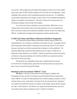 59
were not his. Before deployment, the Major had managed to collect a list of the numbers
and security codes of GPCs held by members of his unit who were not deploying. These
cardholders then noticed a rash of unexplained payments from Kuwait. As cardholders
are personally responsible for the charges on their cards, several cardholders disputed the
charges in accordance with regulations. This led to a long series of unnecessary and
frustrating exchanges with the credit card company.
As a result of his actions, the Major received counseling. While there was no
evidence that he had used the cards for personal purchases, his use was unauthorized.
GPCs can only be used by their authorized cardholder with the consent of an Approving
Official. Unauthorized use bypasses the safeguards created to minimize abuse.
Credit Card Abuse and Misuse of Resources Results in Suspension
An IT Specialist with the Defense Information Systems Agency (DISA) was
reprimanded for a trio of offenses committed over the span of a year. Investigators found
that the specialist used his DISA Government travel card to pay for $2,735.45 worth of
food, gas, and rental cars while on personal trips to Indiana to visit his girlfriend. The
specialist additionally claimed per diem allowances for two days on which he was
technically Absent Without Leave (AWOL). Finally, the specialist used his Government
cell phone to make personal phone calls such that unofficial use comprised anywhere
from 30-50% of his total usage.
The specialist was suspended for three days, reimbursed the Government
$1,384.38 for his cell phone abuse, paid off his Government credit card, and took two
days of leave to account for his period AWOL.
Running Up the Government “IMPAC” Card
The Facts: A (former) civilian director of the Pentagon’s Graphics and
Presentation Division used her Government-issued, Merchant Purchase Authorization
Card (“IMPAC”) to make 522 fake purchases from a Seattle company created by a fellow
schemer solely to carry out the fraud. Payments by the Government for the “purchases”
were made to the Seattle firm, but the co-schemer would simply cash the checks and split
the “take” with the director. The director was caught and sentenced to three years and
one month in prison and was ordered to pay $1.7 million in restitution.
 