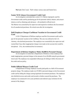 60
The Law: Don’t steal. Theft violates various state and Federal laws.
Senior NCO Abuses Government Credit Card
An investigation concluded that a senior U.S. Marine improperly used his
Government credit card by purchasing gas for his personal vehicle, dinners, and concert
tickets as well as obtaining cash advances—all unrelated to official travel.
The Marine was counseled by his supervisor and required to reimburse the Government
for all unauthorized purchases. He retired soon after the investigation.
DoD Employee Charges Caribbean Vacation to Government Credit
Card
A GS-13 Department of Defense employee used her Government credit card to
pay for her personal vacation to the Caribbean. The case was referred to the U.S.
Attorney, who declined prosecution. The employee was counseled by her supervisor and
warned that if any other inappropriate charges were made on her account she would be
disciplined. (Yes, she reimbursed the Government.)
Department of Defense Employee Makes $6,000 in Personal Charges
An investigation revealed that a Department of Defense civilian employee had
made inappropriate, personal charges in the amount of over $6,000 using his government
travel card. The employee was suspended without pay for failing to follow the terms of
the credit card use policy.
Public Official Misuses Credit Card
A Department of Energy employee recently pled guilty to a theft of Government
property charge. The employee made over $7,000 in personal charges on her Government
credit card by hiding the charges among legitimate Government purchases. The employee
also falsified invoices and credit card records to further conceal the purchases. The
employee was sentenced to two years probation and ordered to pay restitution for the
amount of the charges.
 