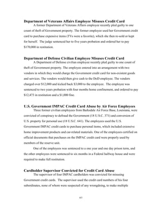61
Department of Veterans Affairs Employee Misuses Credit Card
A former Department of Veterans Affairs employee recently pled guilty to one
count of theft of Government property. The former employee used her Government credit
card to purchase expensive items (TVs were a favorite), which she then re-sold or kept
for herself. The judge sentenced her to five years probation and ordered her to pay
$170,000 in restitution.
Department of Defense Civilian Employee Misuses Credit Card
A Department of Defense civilian employee recently pled guilty to one count of
theft of Government property. The employee entered into an arrangement with two
vendors in which they would charge the Government credit card for non-existent goods
and services. The vendors would then give cash to the DoD employee. The vendors
charged over $12,000 and kicked back $3,000 to the employee. The employee was
sentenced to two years probation with four months home confinement, and ordered to pay
$12,473 in restitution and a $1,000 fine.
U.S. Government IMPAC Credit Card Abuse by Air Force Employees
Three former civilian employees from Barksdale Air Force Base, Louisiana, were
convicted of conspiracy to defraud the Government (18 U.S.C. 371) and conversion of
U.S. property for personal use (18 U.S.C. 641). The employees used the U.S.
Government IMPAC credit cards to purchase personal items, which included extensive
home improvement products and car-related materials. One of the employees certified on
official documents that purchases on the IMPAC credit card were properly used by
members of the reserve unit.
One of the employees was sentenced to a one year and one day prison term, and
the other employees were sentenced to six months in a Federal halfway house and were
required to make full restitution.
Cardholder Supervisor Convicted for Credit Card Abuse
The supervisor of four IMPAC cardholders was convicted for misusing
Government credit cards. The supervisor used the credit card numbers of his four
subordinates, none of whom were suspected of any wrongdoing, to make multiple
 