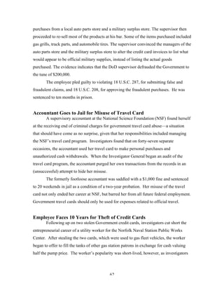 62
purchases from a local auto parts store and a military surplus store. The supervisor then
proceeded to re-sell most of the products at his bar. Some of the items purchased included
gas grills, truck parts, and automobile tires. The supervisor convinced the managers of the
auto parts store and the military surplus store to alter the credit card invoices to list what
would appear to be official military supplies, instead of listing the actual goods
purchased. The evidence indicates that the DoD supervisor defrauded the Government to
the tune of $200,000.
The employee pled guilty to violating 18 U.S.C. 287, for submitting false and
fraudulent claims, and 18 U.S.C. 208, for approving the fraudulent purchases. He was
sentenced to ten months in prison.
Accountant Goes to Jail for Misuse of Travel Card
A supervisory accountant at the National Science Foundation (NSF) found herself
at the receiving end of criminal charges for government travel card abuse—a situation
that should have come as no surprise, given that her responsibilities included managing
the NSF’s travel card program. Investigators found that on forty-seven separate
occasions, the accountant used her travel card to make personal purchases and
unauthorized cash withdrawals. When the Investigator General began an audit of the
travel card program, the accountant purged her own transactions from the records in an
(unsuccessful) attempt to hide her misuse.
The formerly footloose accountant was saddled with a $1,000 fine and sentenced
to 20 weekends in jail as a condition of a two-year probation. Her misuse of the travel
card not only ended her career at NSF, but barred her from all future federal employment.
Government travel cards should only be used for expenses related to official travel.
Employee Faces 10 Years for Theft of Credit Cards
Following up on two stolen Government credit cards, investigators cut short the
entrepreneurial career of a utility worker for the Norfolk Naval Station Public Works
Center. After stealing the two cards, which were used to gas fleet vehicles, the worker
began to offer to fill the tanks of other gas station patrons in exchange for cash valuing
half the pump price. The worker’s popularity was short-lived, however, as investigators
 