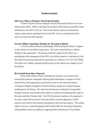 64
Endorsements
SES Uses Title to Promote Non-Federal Entity
A Senior Executive Service employee served on the board of directors of a non-
Federal entity (NFE). While on the board, he listed his official position and DoD contact
information on the NFE’s Web site. Prior to this ethical violation, he had failed to
request a legal opinion regarding his ties to the NFE. He was counseled and told to
remove his title from NFE materials.
Service Officer Sanctions Website by Wearing Uniform
A Service officer allowed her photograph, while wearing her uniform, to appear
on the website of a non-federal organization. The website identified her as a Board
Member of the organization. The posting created the impression the officer was
participating in the management of the NFE in her official capacity, or alternatively, that
the Federal Government endorsed the organization (in violation of 5 C.F.R. 2635.702(b).
The officer was verbally counseled and the picture on the website was cropped to cover
the uniform.
Be Careful from Here Onward
Seven senior military officers, including four Generals, were found to have
misused their positions, improperly implying DoD endorsement or support of a Non-
Federal Entity while appearing in a promotional video for the Christian Embassy.
A Pentagon Chaplain arranged for Christian Embassy employees to obtain Pentagon
building passes for filming. The video showed interviews conducted at recognizable
Pentagon locations, featuring the senior officers in uniform and displaying their ranks as
they discussed their Christian faith. Two SES Government employees who appeared in
the video without title and whose comments did not create the appearance of DoD
sanction were found to have properly participated in their personal capacity. The military
officers, however, violated Paragraph 3-209 of DoD 5500.7-R, Joint Ethics Regulation
which prohibits actions by employees suggesting DoD endorsement of Non-Federal
 
