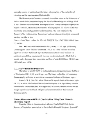 68
received a number of additional certified letters informing him of the availability of
extensions and the consequences of failing to file.
The Department of Commerce eventually referred the matter to the Department of
Justice, which filed a complaint alleging that the official knowingly and willingly failed
to file a financial disclosure report. Finding the official a totally unresponsive party with
flagrant violations, a Federal court entered the default judgment and ordered an $11,000
fine, the top civil penalty permitted under the statute. The court emphasized the
flagrancy of the violation, citing the employee’s choice to ignore the multiple notices and
warnings provided to him.
(Source: United States v. Gant, No. 02-2312, 2003 U.S. Dist. LEXIS 10620 (D.D.C. June
17, 2003).)
The Law: The Ethics in Government Act (EIGA), 5 U.S.C. app. § 101 et seq.
(2003), requires senior officials, who file SF 278s, to file a final financial disclosure
report “on or before the thirtieth day” after termination of their senior positions (in
addition to annual filing requirements). Anyone who knowingly and willfully fails to
provide such a disclosure faces prosecution and fines of up to $10,000 (see 5 U.S.C. app.
§ 101(e)-(f), app. § 104).
D.C. Mayor Financial Disclosure
The failure to report $40,000 he had earned in consulting contracts cost the Mayor
of Washington, D.C., $1000 several years ago. The Mayor violated the city's campaign
finance code by neglecting to report these earnings on his financial disclosure report.
Under 5 C.F.R. 2634.701, willful failure to file a public financial disclosure report
(SF 278) or willful falsification of any information required to be reported may result in
administrative actions or $10,000 in civil penalties. In addition, criminal actions may be
brought against Federal officials who provide false information on their financial
disclosure reports.
Former Government Official Convicted for Filing False Financial
Disclosure Report
Under the Ethics in Government Act, a former Chief of Staff (CoS) for the
Secretary of Agriculture was required to file the Public Financial Disclosure Report (SF
 