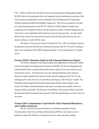 69
278). While in office, the CoS and his wife received payments totaling approximately
$22,025 from two businessmen who were longtime friends and business associates of the
CoS, and who coincidentally received subsidies from the Department of Agriculture
(USDA) totaling $63,000 and $284,000, respectively. The CoS was required to, but did
not, report these payments on his SF 278. While the USDA Inspector General was
conducting an investigation of the CoS with respect to conflict of interest allegations, the
CoS made a sworn declaration that he had not received such payments. He also stated
that his only income from the time he became Chief of Staff, aside from the sale of a
former residence, was his USDA salary.
The former CoS was convicted of violating 18 U.S.C. 1001, for failing to disclose
the payments received from the two businessmen during on his SF 278 and for making a
false sworn statement to the USDA Inspector General. He was sentenced to 27 months
in jail.
Former EEOC Chairman Failed to File Financial Disclosure Report
The former chairman of the Equal Employment Opportunity Commission settled
a lawsuit brought by the Department of Justice for $4,000. The lawsuit alleged that the
chairman did not file a required financial disclosure report for two years that he was in
Government service. In the previous year, the chairman filed the yearly financial
disclosure report required of all senior executive branch employees (SF 278). For the
subsequent two years, however, he submitted a photocopy of the first year’s report. The
Chairman acknowledged that the photocopied report did not reflect changes in his
income. He further maintained that the inaccuracy was inadvertent and the result of a
mistake made in good faith. The Director of the Office of Government Ethics noted that
the chairman did not respond to four requests to file the required report over the course of
two years.
Former FDA Commissioner Convicted for False Financial Disclosures
and Conflict of Interest
The U.S. District Court for the District of Columbia sentenced a former
Commissioner of the Food and Drug Administration (FDA) to serve three years of
probation, along with 50 hours of community service, and to pay fines totaling
 