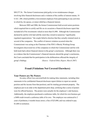 70
$89,377.36. The former Commissioner pled guilty to two misdemeanor charges
involving false financial disclosures and a violation of the conflict of interest statute, 18
U.S.C. 208, which prohibits a Government employee from participating in any activities
in which he, his spouse, or minor child has a financial interest.
Between 2002 and 2006, the former Commissioner held several senior positions
which required him to certify and file on six occasions a financial disclosure report that
included all of his investments valued at more than $1,000. Although the Commissioner
declared he and his wife had sold the stock they owned in numerous “significantly
regulated organizations,” the couple failed to disclose that they actually retained stock in
several of the companies. The conflict of interest violation occurred when the
Commissioner was acting as the Chairman of the FDA’s Obesity Working Group.
Investigators discovered two of the companies in which the Commissioner and his wife
held stock had a direct financial interest in the group’s conclusions. Although there was
no evidence that the Commissioner’s financial interests altered the group’s conclusions,
the Court concluded that his participation in the deliberations affected the integrity of
group’s findings. (Source: Federal Ethics Report, March 2007)
Fraud (Violations Not Covered Elsewhere)
Your Posters are My Posters
An army officer was convicted both for making false statements, including false
statements in his confidential financial disclosure report (failure to report an outside
position and the income from that position), and for stealing government property. The
employee put in an order at the department print shop, certifying that a series of posters
were for official business. The posters were actually for the employee’s side business.
Additionally, the employee purchased a conference table, for which his own business got
a $400 credit toward a conference table of its own. The employee was sentenced to 2
years of probation, 6 months house arrest, a fine of $25,000, and was ordered to pay
$1,600 in restitution.
 
