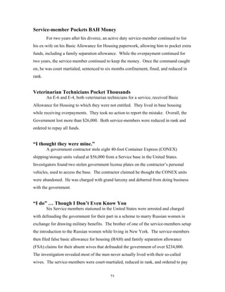 71
Service-member Pockets BAH Money
For two years after his divorce, an active duty service-member continued to list
his ex-wife on his Basic Allowance for Housing paperwork, allowing him to pocket extra
funds, including a family separation allowance. While the overpayment continued for
two years, the service-member continued to keep the money. Once the command caught
on, he was court martialed, sentenced to six months confinement, fined, and reduced in
rank.
Veterinarian Technicians Pocket Thousands
An E-6 and E-4, both veterinarian technicians for a service, received Basic
Allowance for Housing to which they were not entitled. They lived in base housing
while receiving overpayments. They took no action to report the mistake. Overall, the
Government lost more than $26,000. Both service-members were reduced in rank and
ordered to repay all funds.
“I thought they were mine.”
A government contractor stole eight 40-foot Container Express (CONEX)
shipping/storage units valued at $56,000 from a Service base in the United States.
Investigators found two stolen government license plates on the contractor’s personal
vehicles, used to access the base. The contractor claimed he thought the CONEX units
were abandoned. He was charged with grand larceny and debarred from doing business
with the government.
“I do” … Though I Don’t Even Know You
Six Service members stationed in the United States were arrested and charged
with defrauding the government for their part in a scheme to marry Russian women in
exchange for drawing military benefits. The brother of one of the service-members setup
the introduction to the Russian women while living in New York. The service-members
then filed false basic allowance for housing (BAH) and family separation allowance
(FSA) claims for their absent wives that defrauded the government of over $234,000.
The investigation revealed most of the men never actually lived with their so-called
wives. The service-members were court-martialed, reduced in rank, and ordered to pay
 