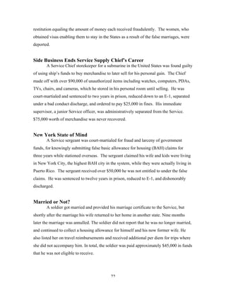 72
restitution equaling the amount of money each received fraudulently. The women, who
obtained visas enabling them to stay in the States as a result of the false marriages, were
deported.
Side Business Ends Service Supply Chief’s Career
A Service Chief storekeeper for a submarine in the United States was found guilty
of using ship’s funds to buy merchandise to later sell for his personal gain. The Chief
made off with over $90,000 of unauthorized items including watches, computers, PDAs,
TVs, chairs, and cameras, which he stored in his personal room until selling. He was
court-martialed and sentenced to two years in prison, reduced down to an E-1, separated
under a bad conduct discharge, and ordered to pay $25,000 in fines. His immediate
supervisor, a junior Service officer, was administratively separated from the Service.
$75,000 worth of merchandise was never recovered.
New York State of Mind
A Service sergeant was court-martialed for fraud and larceny of government
funds, for knowingly submitting false basic allowance for housing (BAH) claims for
three years while stationed overseas. The sergeant claimed his wife and kids were living
in New York City, the highest BAH city in the system, while they were actually living in
Puerto Rico. The sergeant received over $50,000 he was not entitled to under the false
claims. He was sentenced to twelve years in prison, reduced to E-1, and dishonorably
discharged.
Married or Not?
A soldier got married and provided his marriage certificate to the Service, but
shortly after the marriage his wife returned to her home in another state. Nine months
later the marriage was annulled. The soldier did not report that he was no longer married,
and continued to collect a housing allowance for himself and his now former wife. He
also listed her on travel reimbursements and received additional per diem for trips where
she did not accompany him. In total, the soldier was paid approximately $45,000 in funds
that he was not eligible to receive.
 