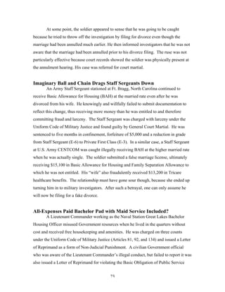 73
At some point, the soldier appeared to sense that he was going to be caught
because he tried to throw off the investigation by filing for divorce even though the
marriage had been annulled much earlier. He then informed investigators that he was not
aware that the marriage had been annulled prior to his divorce filing. The ruse was not
particularly effective because court records showed the soldier was physically present at
the annulment hearing. His case was referred for court martial.
Imaginary Ball and Chain Drags Staff Sergeants Down
An Army Staff Sergeant stationed at Ft. Bragg, North Carolina continued to
receive Basic Allowance for Housing (BAH) at the married rate even after he was
divorced from his wife. He knowingly and willfully failed to submit documentation to
reflect this change, thus receiving more money than he was entitled to and therefore
committing fraud and larceny. The Staff Sergeant was charged with larceny under the
Uniform Code of Military Justice and found guilty by General Court Martial. He was
sentenced to five months in confinement, forfeiture of $5,000 and a reduction in grade
from Staff Sergeant (E-6) to Private First Class (E-3). In a similar case, a Staff Sergeant
at U.S. Army CENTCOM was caught illegally receiving BAH at the higher married rate
when he was actually single. The soldier submitted a false marriage license, ultimately
receiving $15,100 in Basic Allowance for Housing and Family Separation Allowance to
which he was not entitled. His “wife” also fraudulently received $13,200 in Tricare
healthcare benefits. The relationship must have gone sour though, because she ended up
turning him in to military investigators. After such a betrayal, one can only assume he
will now be filing for a fake divorce.
All-Expenses Paid Bachelor Pad with Maid Service Included?
A Lieutenant Commander working as the Naval Station Great Lakes Bachelor
Housing Officer misused Government resources when he lived in the quarters without
cost and received free housekeeping and amenities. He was charged on three counts
under the Uniform Code of Military Justice (Articles 81, 92, and 134) and issued a Letter
of Reprimand as a form of Non-Judicial Punishment. A civilian Government official
who was aware of the Lieutenant Commander’s illegal conduct, but failed to report it was
also issued a Letter of Reprimand for violating the Basic Obligation of Public Service
 
