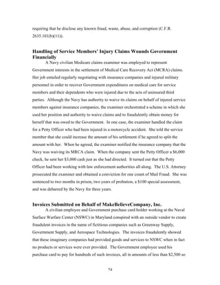 74
requiring that he disclose any known fraud, waste, abuse, and corruption (C.F.R.
2635.101(b)(11)).
Handling of Service Members’ Injury Claims Wounds Government
Financially
A Navy civilian Medicare claims examiner was employed to represent
Government interests in the settlement of Medical Care Recovery Act (MCRA) claims.
Her job entailed regularly negotiating with insurance companies and injured military
personnel in order to recover Government expenditures on medical care for service
members and their dependents who were injured due to the acts of uninsured third
parties. Although the Navy has authority to waive its claims on behalf of injured service
members against insurance companies, the examiner orchestrated a scheme in which she
used her position and authority to waive claims and to fraudulently obtain money for
herself that was owed to the Government. In one case, the examiner handled the claim
for a Petty Officer who had been injured in a motorcycle accident. She told the service
member that she could increase the amount of his settlement if he agreed to split the
amount with her. When he agreed, the examiner notified the insurance company that the
Navy was waiving its MRCA claim. When the company sent the Petty Officer a $6,000
check, he sent her $3,000 cash just as she had directed. It turned out that the Petty
Officer had been working with law enforcement authorities all along. The U.S. Attorney
prosecuted the examiner and obtained a conviction for one count of Mail Fraud. She was
sentenced to two months in prison, two years of probation, a $100 special assessment,
and was debarred by the Navy for three years.
Invoices Submitted on Behalf of MakeBelieveCompany, Inc.
A civilian employee and Government purchase card holder working at the Naval
Surface Warfare Center (NSWC) in Maryland conspired with an outside vendor to create
fraudulent invoices in the name of fictitious companies such as Greenway Supply,
Government Supply, and Aerospace Technologies. The invoices fraudulently showed
that these imaginary companies had provided goods and services to NSWC when in fact
no products or services were ever provided. The Government employee used his
purchase card to pay for hundreds of such invoices, all in amounts of less than $2,500 so
 