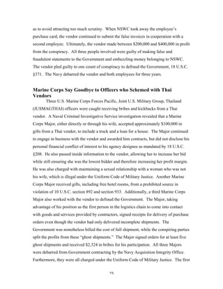 75
as to avoid attracting too much scrutiny. When NSWC took away the employee’s
purchase card, the vendor continued to submit the false invoices in cooperation with a
second employee. Ultimately, the vendor made between $200,000 and $400,000 in profit
from the conspiracy. All three people involved were guilty of making false and
fraudulent statements to the Government and embezzling money belonging to NSWC.
The vendor pled guilty to one count of conspiracy to defraud the Government, 18 U.S.C.
§371. The Navy debarred the vendor and both employees for three years.
Marine Corps Say Goodbye to Officers who Schemed with Thai
Vendors
Three U.S. Marine Corps Forces Pacific, Joint U.S. Military Group, Thailand
(JUSMAGTHAI) officers were caught receiving bribes and kickbacks from a Thai
vendor. A Naval Criminal Investigative Service investigation revealed that a Marine
Corps Major, either directly or through his wife, accepted approximately $100,000 in
gifts from a Thai vendor, to include a truck and a loan for a house. The Major continued
to engage in business with the vendor and awarded him contracts, but did not disclose his
personal financial conflict of interest to his agency designee as mandated by 18 U.S.C.
§208. He also passed inside information to the vendor, allowing her to increase her bid
while still ensuring she was the lowest bidder and therefore increasing her profit margin.
He was also charged with maintaining a sexual relationship with a woman who was not
his wife, which is illegal under the Uniform Code of Military Justice. Another Marine
Corps Major received gifts, including free hotel rooms, from a prohibited source in
violation of 10 U.S.C. section 892 and section 933. Additionally, a third Marine Corps
Major also worked with the vendor to defraud the Government. The Major, taking
advantage of his position as the first person in the logistics chain to come into contact
with goods and services provided by contractors, signed receipts for delivery of purchase
orders even though the vendor had only delivered incomplete shipments. The
Government was nonetheless billed the cost of full shipment, while the conspiring parties
split the profits from these “ghost shipments.” The Major signed orders for at least five
ghost shipments and received $2,324 in bribes for his participation. All three Majors
were debarred from Government contracting by the Navy Acquisition Integrity Office.
Furthermore, they were all charged under the Uniform Code of Military Justice. The first
 