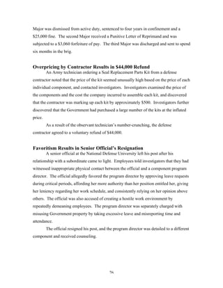 76
Major was dismissed from active duty, sentenced to four years in confinement and a
$25,000 fine. The second Major received a Punitive Letter of Reprimand and was
subjected to a $3,060 forfeiture of pay. The third Major was discharged and sent to spend
six months in the brig.
Overpricing by Contractor Results in $44,000 Refund
An Army technician ordering a Seal Replacement Parts Kit from a defense
contractor noted that the price of the kit seemed unusually high based on the price of each
individual component, and contacted investigators. Investigators examined the price of
the components and the cost the company incurred to assemble each kit, and discovered
that the contractor was marking up each kit by approximately $500. Investigators further
discovered that the Government had purchased a large number of the kits at the inflated
price.
As a result of the observant technician’s number-crunching, the defense
contractor agreed to a voluntary refund of $44,000.
Favoritism Results in Senior Official’s Resignation
A senior official at the National Defense University left his post after his
relationship with a subordinate came to light. Employees told investigators that they had
witnessed inappropriate physical contact between the official and a component program
director. The official allegedly favored the program director by approving leave requests
during critical periods, affording her more authority than her position entitled her, giving
her leniency regarding her work schedule, and consistently relying on her opinion above
others. The official was also accused of creating a hostile work environment by
repeatedly demeaning employees. The program director was separately charged with
misusing Government property by taking excessive leave and misreporting time and
attendance.
The official resigned his post, and the program director was detailed to a different
component and received counseling.
 
