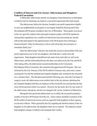 78
Conflicts of Interest and Lies Garner Alderwoman and Daughters
Federal Convictions
A Milwaukee alderwoman and her two daughters found themselves as defendants
in federal court for funneling city funds to a non-profit organization they had created.
The alderwoman, before her election, founded a non-profit organization eligible
to carry out neighborhood social grants; it was largely funded by Housing and Urban
Development (HUD) grants awarded to the City of Milwaukee. These grants were given
to the city upon the condition that each grant recipient comply with HUD regulations.
Among these regulations was a conflict-of-interest provision preventing any elected
official that participated in the apportionment of the HUD grants from obtaining a
financial benefit “either for themselves or those with whom they have business or
immediate family ties.”
Upon the alderwoman’s election, she turned the executive directorship of the non-
profit organization over to her two daughters, who both drew a salary from the
organization. Both daughters had different last names from each other as well as the
alderwoman, and the relationship between the three was unknown by the City and HUD.
After taking office, the alderwoman secured membership on the Community
Development Policy Committee, the committee that apportioned HUD grants. She was
informed by the City Attorney of the HUD conflict-of-interest rules, and wrote a memo
assuring the City that her husband and (singular) daughter only worked for the non-profit
on a volunteer basis. This deception persisted the following year, when the City began to
suspect a scam; the alderwoman wrote another letter to the city attorney admitting that
her (singular) daughter had been an employee of the non-profit, but assuring that she had
since left her position (which was untrue). However, by this point, the City was aware of
the alderwoman’s deception, and she was charged with various violations of federal law.
During the time period the alderwoman was in office, the non-profit accepted a
number of lucrative HUD grants from the city. Each contract included a recitation of the
HUD conflict-of-interest provisions, and was signed by both daughters in their capacity
as executive officers. When queried by the City regarding the familial relation of the two
daughters to the alderwoman, the daughters chose not to respond. This duplicity earned
both daughters charges in federal court alongside their mother.
 