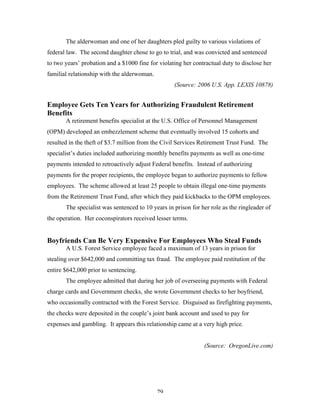 79
The alderwoman and one of her daughters pled guilty to various violations of
federal law. The second daughter chose to go to trial, and was convicted and sentenced
to two years’ probation and a $1000 fine for violating her contractual duty to disclose her
familial relationship with the alderwoman.
(Source: 2006 U.S. App. LEXIS 10878)
Employee Gets Ten Years for Authorizing Fraudulent Retirement
Benefits
A retirement benefits specialist at the U.S. Office of Personnel Management
(OPM) developed an embezzlement scheme that eventually involved 15 cohorts and
resulted in the theft of $3.7 million from the Civil Services Retirement Trust Fund. The
specialist’s duties included authorizing monthly benefits payments as well as one-time
payments intended to retroactively adjust Federal benefits. Instead of authorizing
payments for the proper recipients, the employee began to authorize payments to fellow
employees. The scheme allowed at least 25 people to obtain illegal one-time payments
from the Retirement Trust Fund, after which they paid kickbacks to the OPM employees.
The specialist was sentenced to 10 years in prison for her role as the ringleader of
the operation. Her coconspirators received lesser terms.
Boyfriends Can Be Very Expensive For Employees Who Steal Funds
A U.S. Forest Service employee faced a maximum of 13 years in prison for
stealing over $642,000 and committing tax fraud. The employee paid restitution of the
entire $642,000 prior to sentencing.
The employee admitted that during her job of overseeing payments with Federal
charge cards and Government checks, she wrote Government checks to her boyfriend,
who occasionally contracted with the Forest Service. Disguised as firefighting payments,
the checks were deposited in the couple’s joint bank account and used to pay for
expenses and gambling. It appears this relationship came at a very high price.
(Source: OregonLive.com)
 