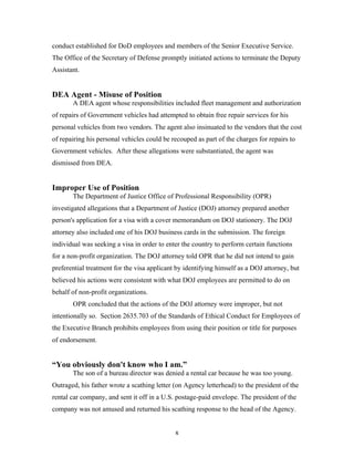 8
conduct established for DoD employees and members of the Senior Executive Service.
The Office of the Secretary of Defense promptly initiated actions to terminate the Deputy
Assistant.
DEA Agent - Misuse of Position
A DEA agent whose responsibilities included fleet management and authorization
of repairs of Government vehicles had attempted to obtain free repair services for his
personal vehicles from two vendors. The agent also insinuated to the vendors that the cost
of repairing his personal vehicles could be recouped as part of the charges for repairs to
Government vehicles. After these allegations were substantiated, the agent was
dismissed from DEA.
Improper Use of Position
The Department of Justice Office of Professional Responsibility (OPR)
investigated allegations that a Department of Justice (DOJ) attorney prepared another
person's application for a visa with a cover memorandum on DOJ stationery. The DOJ
attorney also included one of his DOJ business cards in the submission. The foreign
individual was seeking a visa in order to enter the country to perform certain functions
for a non-profit organization. The DOJ attorney told OPR that he did not intend to gain
preferential treatment for the visa applicant by identifying himself as a DOJ attorney, but
believed his actions were consistent with what DOJ employees are permitted to do on
behalf of non-profit organizations.
OPR concluded that the actions of the DOJ attorney were improper, but not
intentionally so. Section 2635.703 of the Standards of Ethical Conduct for Employees of
the Executive Branch prohibits employees from using their position or title for purposes
of endorsement.
“You obviously don't know who I am.”
The son of a bureau director was denied a rental car because he was too young.
Outraged, his father wrote a scathing letter (on Agency letterhead) to the president of the
rental car company, and sent it off in a U.S. postage-paid envelope. The president of the
company was not amused and returned his scathing response to the head of the Agency.
 